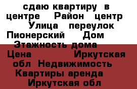 сдаю квартиру  в центре  › Район ­ центр   › Улица ­ переулок Пионерский   › Дом ­ 8 › Этажность дома ­ 4 › Цена ­ 17 000 - Иркутская обл. Недвижимость » Квартиры аренда   . Иркутская обл.